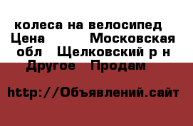 колеса на велосипед › Цена ­ 600 - Московская обл., Щелковский р-н Другое » Продам   